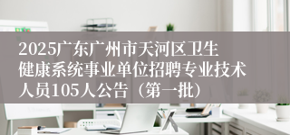 2025广东广州市天河区卫生健康系统事业单位招聘专业技术人员105人公告（第一批） 