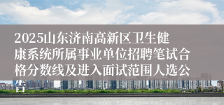 2025山东济南高新区卫生健康系统所属事业单位招聘笔试合格分数线及进入面试范围人选公告