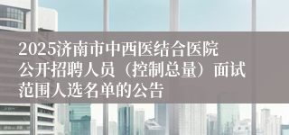 2025济南市中西医结合医院公开招聘人员（控制总量）面试范围人选名单的公告
