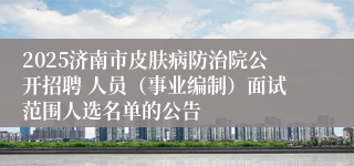 2025济南市皮肤病防治院公开招聘 人员（事业编制）面试范围人选名单的公告