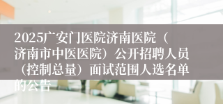 2025广安门医院济南医院（济南市中医医院）公开招聘人员（控制总量）面试范围人选名单的公告