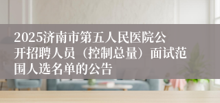 2025济南市第五人民医院公开招聘人员（控制总量）面试范围人选名单的公告