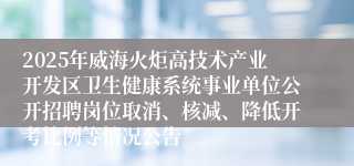 2025年威海火炬高技术产业开发区卫生健康系统事业单位公开招聘岗位取消、核减、降低开考比例等情况公告