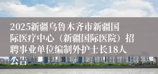 2025新疆乌鲁木齐市新疆国际医疗中心（新疆国际医院）招聘事业单位编制外护士长18人公告