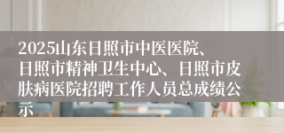 2025山东日照市中医医院、日照市精神卫生中心、日照市皮肤病医院招聘工作人员总成绩公示