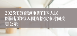 2025江苏南通市海门区人民医院招聘拟入围资格复审时间变更公示
