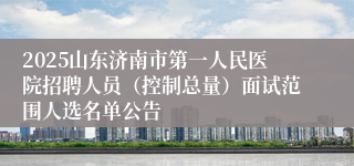 2025山东济南市第一人民医院招聘人员（控制总量）面试范围人选名单公告