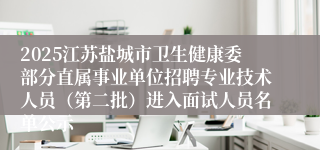 2025江苏盐城市卫生健康委部分直属事业单位招聘专业技术人员（第二批）进入面试人员名单公示