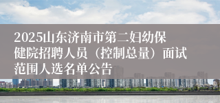 2025山东济南市第二妇幼保健院招聘人员（控制总量）面试范围人选名单公告