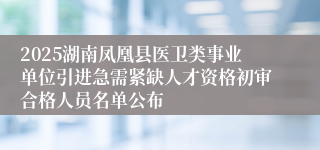 2025湖南凤凰县医卫类事业单位引进急需紧缺人才资格初审合格人员名单公布