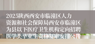 2025陕西西安市临潼区人力资源和社会保障局西安市临潼区为县以下医疗卫生机构定向招聘医学类毕业生资格复审安排公告