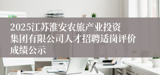 2025江苏淮安农旅产业投资集团有限公司人才招聘适岗评价成绩公示