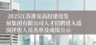 2025江苏淮安高投建设发展集团有限公司人才招聘进入适岗评价人员名单及成绩公示