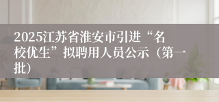2025江苏省淮安市引进“名校优生”拟聘用人员公示（第一批）