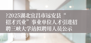 ?2025湖北宜昌市远安县“招才兴业”事业单位人才引进招聘三峡大学站拟聘用人员公示 （第一批）