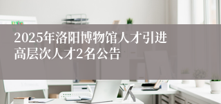 2025年洛阳博物馆人才引进高层次人才2名公告