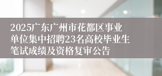 2025广东广州市花都区事业单位集中招聘23名高校毕业生笔试成绩及资格复审公告
