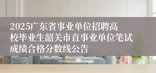 2025广东省事业单位招聘高校毕业生韶关市直事业单位笔试成绩合格分数线公告