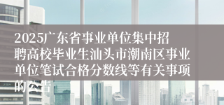 2025广东省事业单位集中招聘高校毕业生汕头市潮南区事业单位笔试合格分数线等有关事项的公告