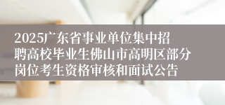 2025广东省事业单位集中招聘高校毕业生佛山市高明区部分岗位考生资格审核和面试公告
