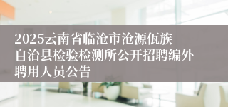 2025云南省临沧市沧源佤族自治县检验检测所公开招聘编外聘用人员公告