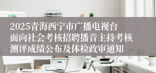 2025青海西宁市广播电视台面向社会考核招聘播音主持考核测评成绩公布及体检政审通知