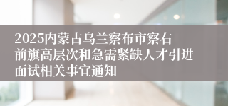 2025内蒙古乌兰察布市察右前旗高层次和急需紧缺人才引进面试相关事宜通知