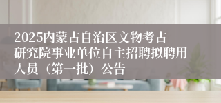 2025内蒙古自治区文物考古研究院事业单位自主招聘拟聘用人员（第一批）公告