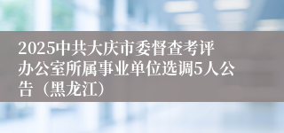 2025中共大庆市委督查考评办公室所属事业单位选调5人公告（黑龙江）