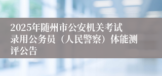 2025年随州市公安机关考试录用公务员（人民警察）体能测评公告