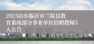 ​2025山东临沂市兰陵县教育系统部分事业单位招聘教师5人公告