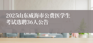 2025山东威海市公费医学生考试选聘36人公告