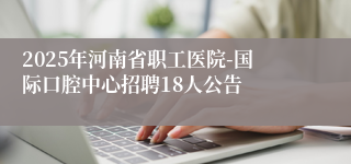 2025年河南省职工医院-国际口腔中心招聘18人公告
