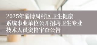 2025年淄博周村区卫生健康系统事业单位公开招聘卫生专业技术人员资格审查公告