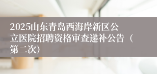 2025山东青岛西海岸新区公立医院招聘资格审查递补公告（第二次）