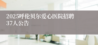 2025呼伦贝尔爱心医院招聘37人公告