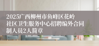 2025广西柳州市鱼峰区花岭社区卫生服务中心招聘编外合同制人员2人简章