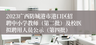 2023广西防城港市港口区招聘中小学教师（第二批）及校医拟聘用人员公示（第四批）