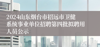 2024山东烟台市招远市卫健系统事业单位招聘第四批拟聘用人员公示