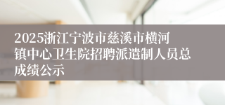 2025浙江宁波市慈溪市横河镇中心卫生院招聘派遣制人员总成绩公示