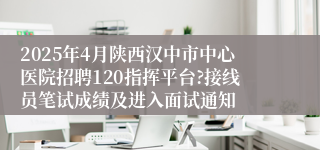 2025年4月陕西汉中市中心医院招聘120指挥平台?接线员笔试成绩及进入面试通知