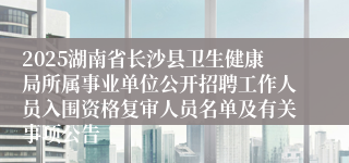 2025湖南省长沙县卫生健康局所属事业单位公开招聘工作人员入围资格复审人员名单及有关事项公告