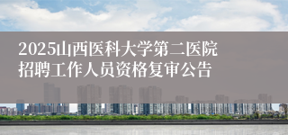 2025山西医科大学第二医院招聘工作人员资格复审公告