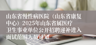 山东省慢性病医院（山东省康复中心）2025年山东省属医疗卫生事业单位公开招聘递补进入面试范围人员通知