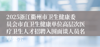 2025浙江衢州市卫生健康委员会市直卫生健康单位高层次医疗卫生人才招聘入围面谈人员名单公示