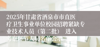 2025年甘肃省酒泉市市直医疗卫生事业单位校园招聘紧缺专业技术人员（第二批）  进入考察环节人员名单公示