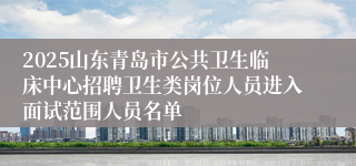 2025山东青岛市公共卫生临床中心招聘卫生类岗位人员进入面试范围人员名单