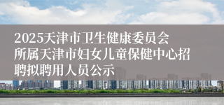 2025天津市卫生健康委员会所属天津市妇女儿童保健中心招聘拟聘用人员公示