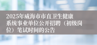 2025年威海市市直卫生健康系统事业单位公开招聘（初级岗位）笔试时间的公告