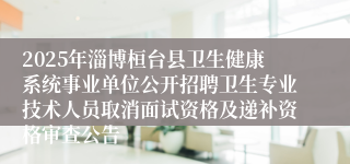 2025年淄博桓台县卫生健康系统事业单位公开招聘卫生专业技术人员取消面试资格及递补资格审查公告